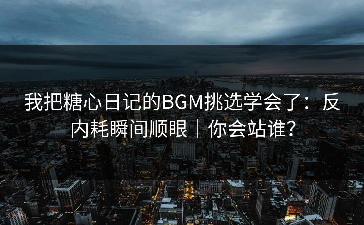 我把糖心日记的BGM挑选学会了：反内耗瞬间顺眼｜你会站谁？