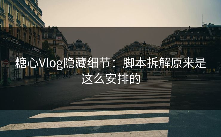 糖心Vlog隐藏细节：脚本拆解原来是这么安排的