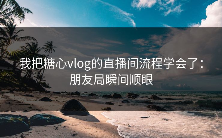 我把糖心vlog的直播间流程学会了：朋友局瞬间顺眼