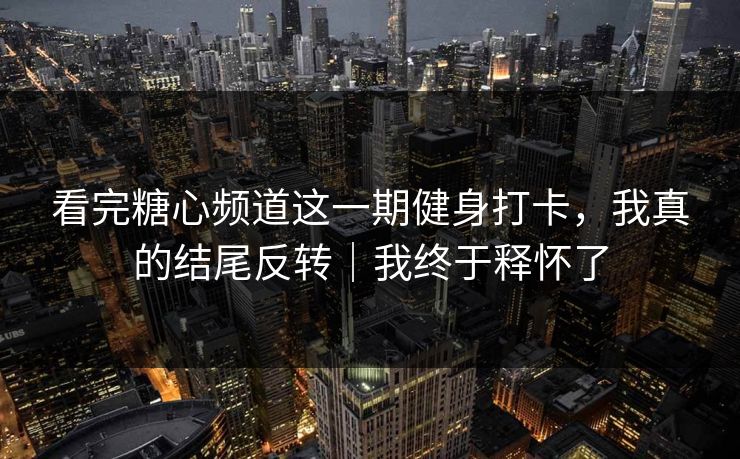 看完糖心频道这一期健身打卡，我真的结尾反转｜我终于释怀了