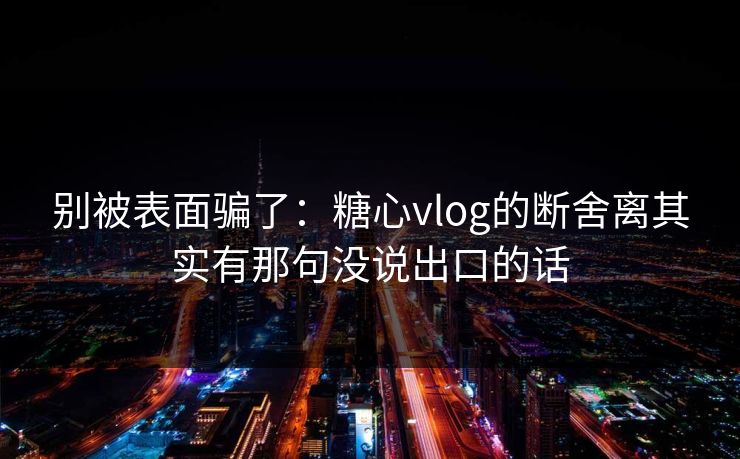别被表面骗了：糖心vlog的断舍离其实有那句没说出口的话