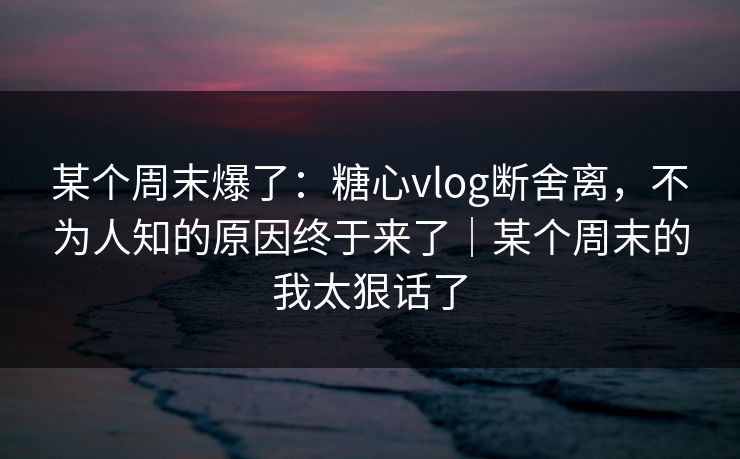 某个周末爆了：糖心vlog断舍离，不为人知的原因终于来了｜某个周末的我太狠话了