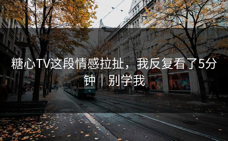 糖心TV这段情感拉扯，我反复看了5分钟｜别学我