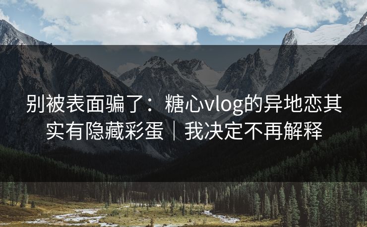 别被表面骗了：糖心vlog的异地恋其实有隐藏彩蛋｜我决定不再解释