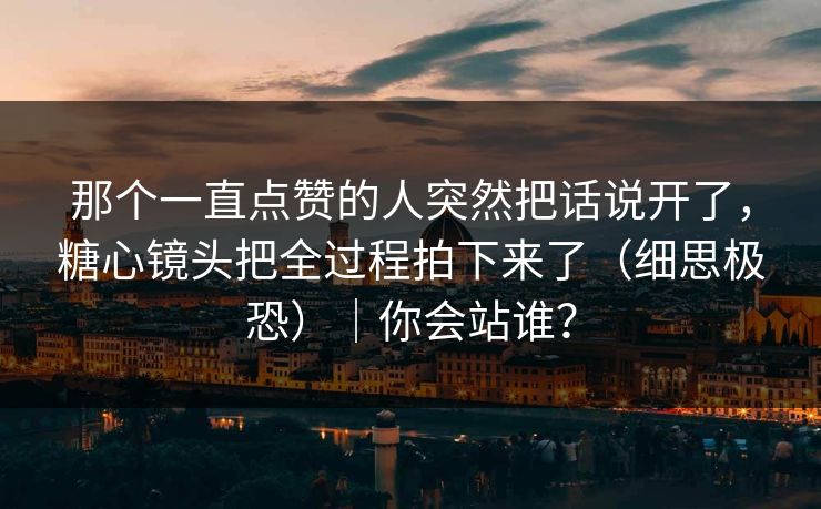 那个一直点赞的人突然把话说开了，糖心镜头把全过程拍下来了（细思极恐）｜你会站谁？