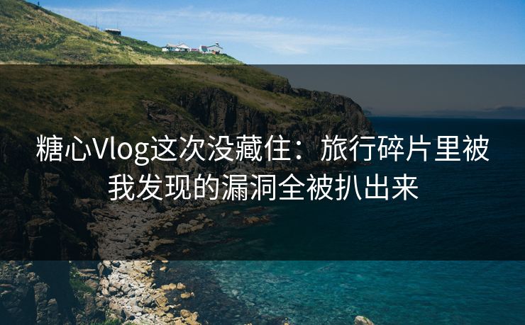 糖心Vlog这次没藏住：旅行碎片里被我发现的漏洞全被扒出来