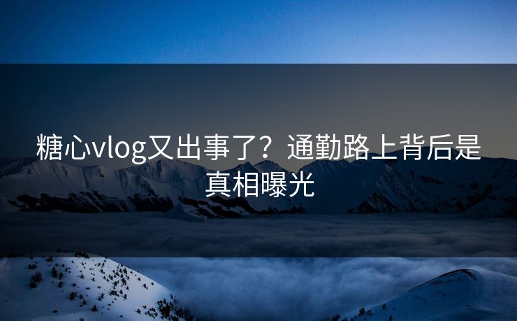 糖心vlog又出事了？通勤路上背后是真相曝光