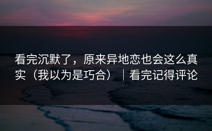 看完沉默了，原来异地恋也会这么真实（我以为是巧合）｜看完记得评论