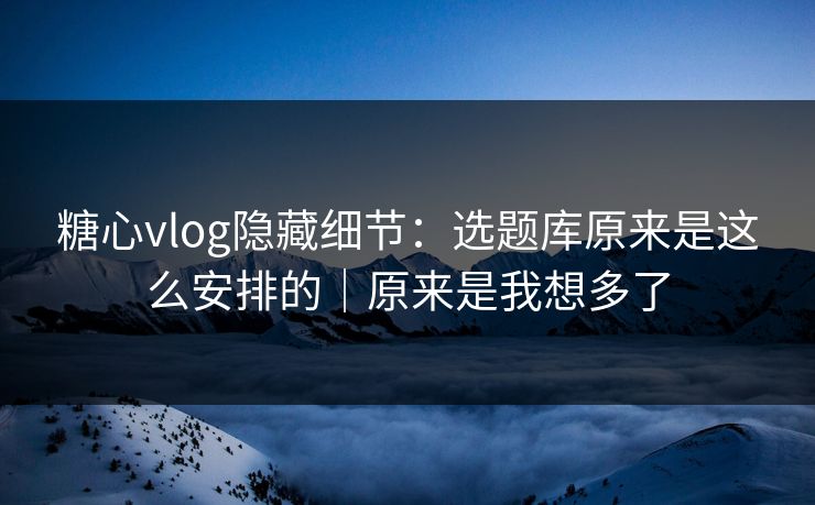 糖心vlog隐藏细节：选题库原来是这么安排的｜原来是我想多了