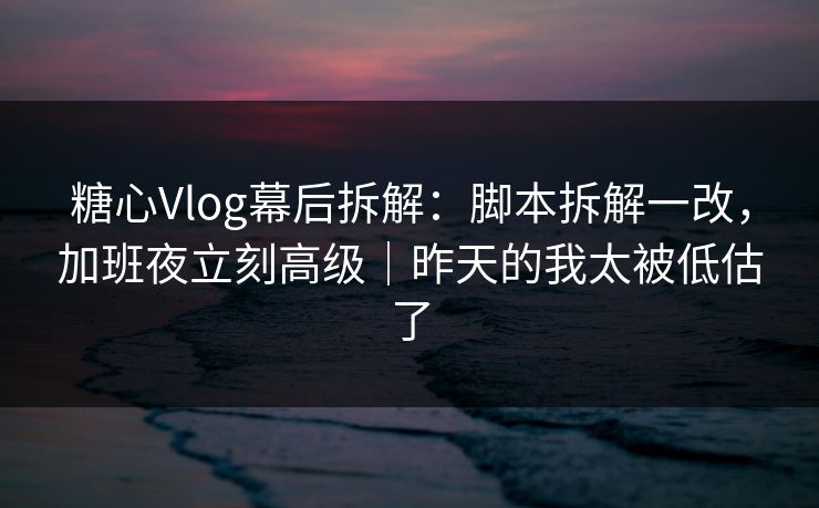 糖心Vlog幕后拆解：脚本拆解一改，加班夜立刻高级｜昨天的我太被低估了