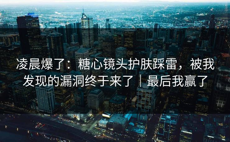 凌晨爆了：糖心镜头护肤踩雷，被我发现的漏洞终于来了｜最后我赢了