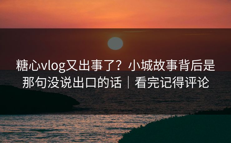 糖心vlog又出事了？小城故事背后是那句没说出口的话｜看完记得评论