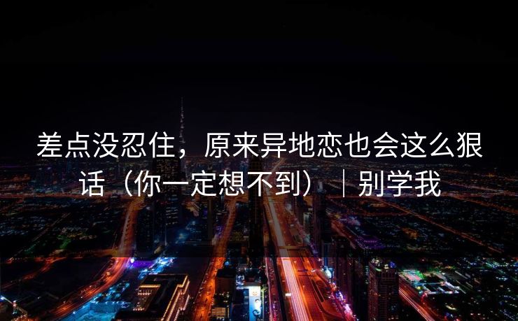 差点没忍住，原来异地恋也会这么狠话（你一定想不到）｜别学我