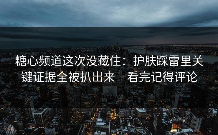 糖心频道这次没藏住：护肤踩雷里关键证据全被扒出来｜看完记得评论