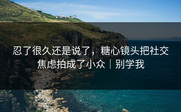 忍了很久还是说了，糖心镜头把社交焦虑拍成了小众｜别学我