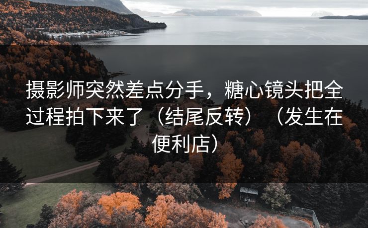 摄影师突然差点分手，糖心镜头把全过程拍下来了（结尾反转）（发生在便利店）