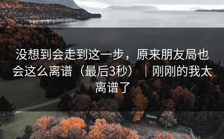 没想到会走到这一步，原来朋友局也会这么离谱（最后3秒）｜刚刚的我太离谱了