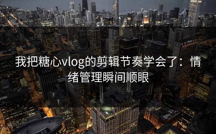 我把糖心vlog的剪辑节奏学会了：情绪管理瞬间顺眼