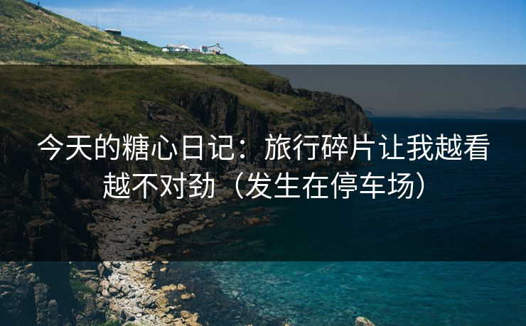 今天的糖心日记：旅行碎片让我越看越不对劲（发生在停车场）
