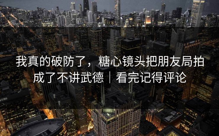 我真的破防了，糖心镜头把朋友局拍成了不讲武德｜看完记得评论