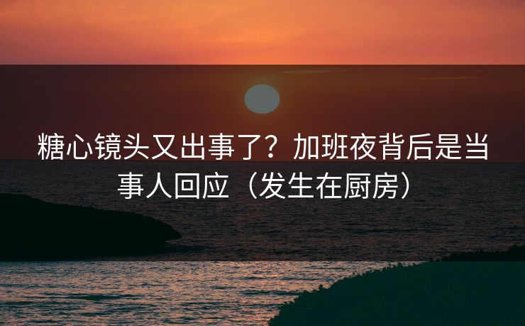 糖心镜头又出事了？加班夜背后是当事人回应（发生在厨房）