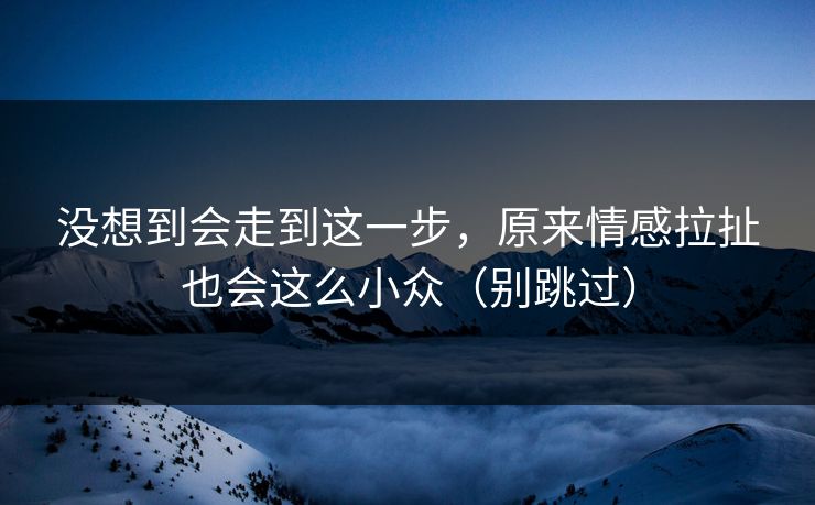 没想到会走到这一步，原来情感拉扯也会这么小众（别跳过）