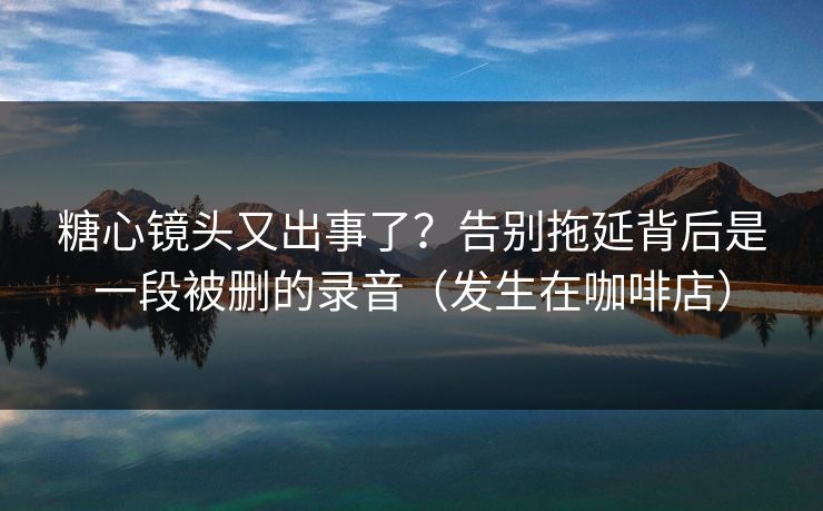糖心镜头又出事了？告别拖延背后是一段被删的录音（发生在咖啡店）