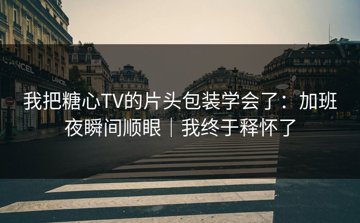 我把糖心TV的片头包装学会了：加班夜瞬间顺眼｜我终于释怀了