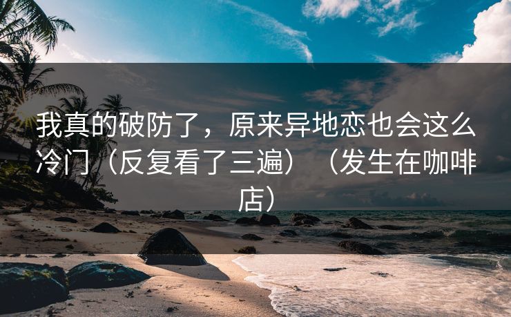 我真的破防了，原来异地恋也会这么冷门（反复看了三遍）（发生在咖啡店）