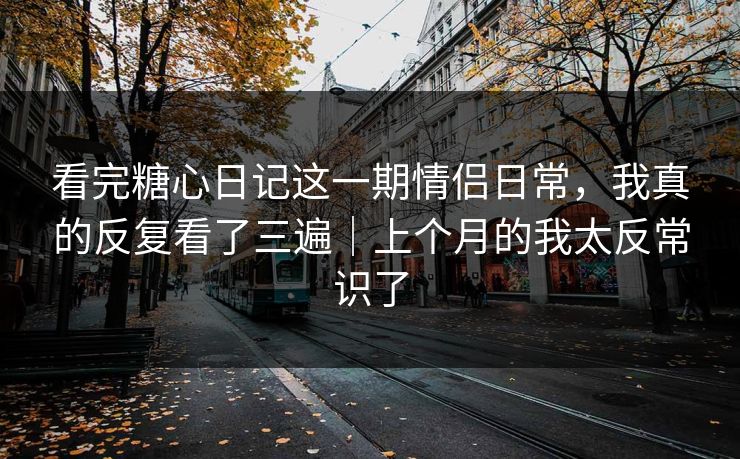 看完糖心日记这一期情侣日常，我真的反复看了三遍｜上个月的我太反常识了