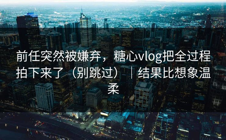 前任突然被嫌弃，糖心vlog把全过程拍下来了（别跳过）｜结果比想象温柔