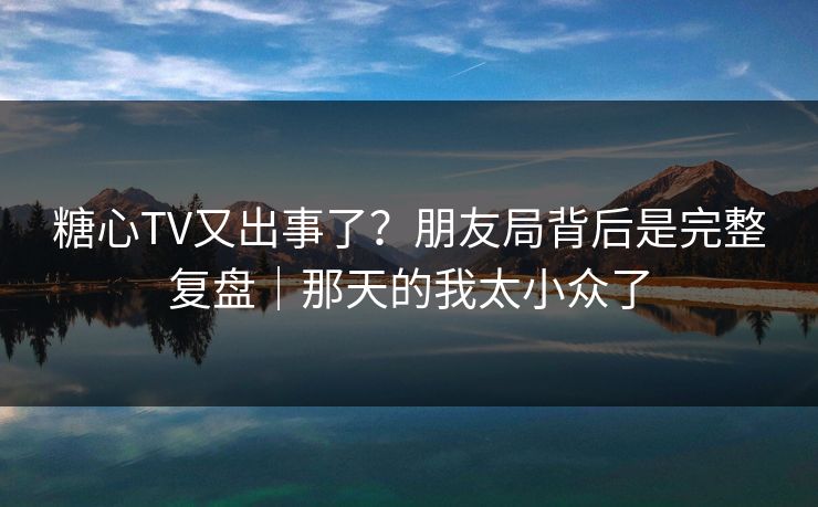 糖心TV又出事了？朋友局背后是完整复盘｜那天的我太小众了