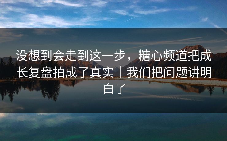 没想到会走到这一步，糖心频道把成长复盘拍成了真实｜我们把问题讲明白了