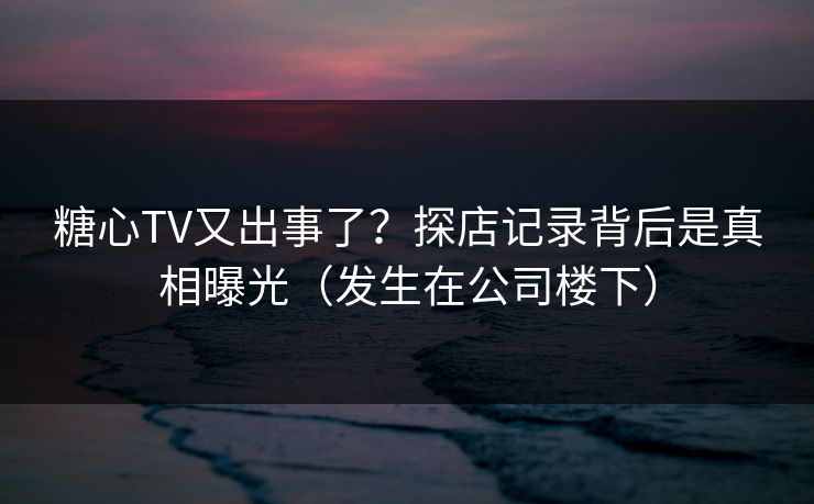 糖心TV又出事了？探店记录背后是真相曝光（发生在公司楼下）