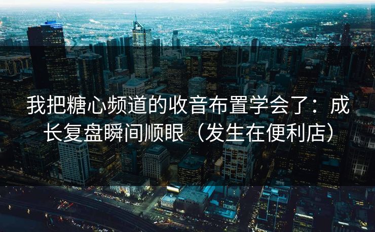 我把糖心频道的收音布置学会了：成长复盘瞬间顺眼（发生在便利店）