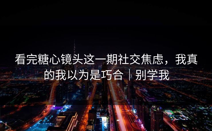 看完糖心镜头这一期社交焦虑，我真的我以为是巧合｜别学我